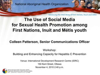 National Aboriginal Health Organization
The Use of Social Media
for Sexual Health Promotion among
First Nations, Inuit and Métis youth
Colleen Patterson, Senior Communications Officer
Workshop:
Building and Enhancing Capacity for Hepatitis C Prevention
Venue: International Development Research Centre (IDRC)
150 Kent Street, Ottawa
November 4, 2010 2:40 p.m.
 