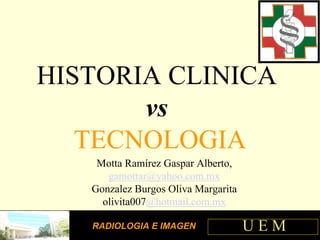 HISTORIA CLINICA
       vs
   TECNOLOGIA
    Motta Ramírez Gaspar Alberto,
      gamottar@yahoo.com.mx
   Gonzalez Burgos Oliva Margarita
     olivita007@hotmail.com.mx

                                     UEM
   RADIOLOGIA E IMAGEN
 