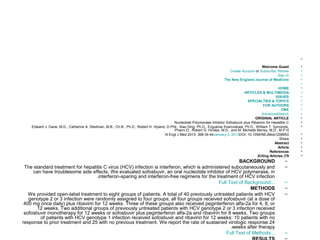 • 
Welcome Guest • 
Create Account or Subscribe, Renew • 
Sign In • 
The New England Journal of Medicine • 
• 
HOME • 
ARTICLES & MULTIMEDIA • 
ISSUES • 
SPECIALTIES & TOPICS • 
FOR AUTHORS • 
CME • 
AdvancedSearch • 
ORIGINAL ARTICLE • 
Nucleotide Polymerase Inhibitor Sofosbuvir plus Ribavirin for Hepatitis C • 
Edward J. Gane, M.D., Catherine A. Stedman, M.B., Ch.B., Ph.D., Robert H. Hyland, D.Phil., Xiao Ding, Ph.D., Evguenia Svarovskaia, Ph.D., William T. Symonds, • 
.Pharm.D., Robert G. Hindes, M.D., and M. Michelle Berrey, M.D., M.P.H 
N Engl J Med 2013; 368:34-44January 3, 2013DOI: 10.1056/NEJMoa1208953 • 
:Share • 
Abstract • 
Article • 
References • 
(Citing Articles (79 • 
BACKGROUND – 
The standard treatment for hepatitis C virus (HCV) infection is interferon, which is administered subcutaneously and – 
can have troublesome side effects. We evaluated sofosbuvir, an oral nucleotide inhibitor of HCV polymerase, in 
.interferon-sparing and interferon-free regimens for the treatment of HCV infection 
Full Text of Background... – 
METHODS – 
We provided open-label treatment to eight groups of patients. A total of 40 previously untreated patients with HCV – 
genotype 2 or 3 infection were randomly assigned to four groups; all four groups received sofosbuvir (at a dose of 
400 mg once daily) plus ribavirin for 12 weeks. Three of these groups also received peginterferon alfa-2a for 4, 8, or 
12 weeks. Two additional groups of previously untreated patients with HCV genotype 2 or 3 infection received 
sofosbuvir monotherapy for 12 weeks or sofosbuvir plus peginterferon alfa-2a and ribavirin for 8 weeks. Two groups 
of patients with HCV genotype 1 infection received sofosbuvir and ribavirin for 12 weeks: 10 patients with no 
response to prior treatment and 25 with no previous treatment. We report the rate of sustained virologic response 24 
.weeks after therapy 
Full Text of Methods... – 
RESULTS – 
 