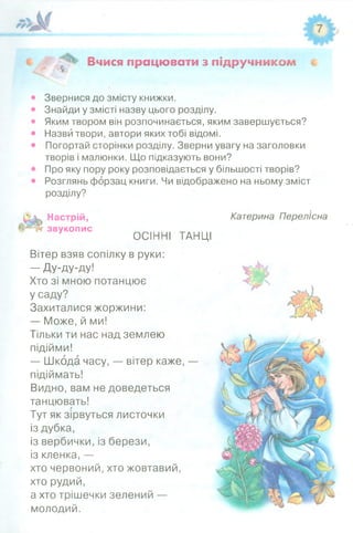Вчися працювати з підручником і
Звернися до змісту книжки.
Знайди у змісті назву цього розділу.
Яким твором він розпочинається, яким завершується?
Назви твори, автори яких тобі відомі.
Погортай сторінки розділу. Зверни увагу на заголовки
творів і малюнки. Що підказують вони?
Про яку пору року розповідається у більшості творів?
Розглянь форзац книги. Чи відображено на ньому зміст
розділу?
Настрій,
ЗВУК0ПИС ОСІННІ ТАНЦІ
Вітер взяв сопілку в руки:
— Ду-ду-ду!
Хто зі мною потанцює
Усаду?
Захиталися жоржини:
— Може, й ми!
Тільки ти нас над землею
підійми!
— Шкода часу, — вітер каже, —
підіймать!
Видно, вам не доведеться
танцювать!
Тут як зірвуться листочки
із дубка,
із вербички, із берези,
із кленка, —
хто червоний, хто жовтавий,
хто рудий,
а хто трішечки зелений —
молодий.
Катерина Перелісна
 