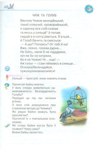 ЧИЖ ТА ГОЛУБ
Весною Чижик молоденький,
такий співучий, проворненький,
в садочку все собі скакав
та якось у сильце* й попав;
сердега в клітці рветься, б’ється...
А Голуб бачить та сміється:
— А що? Попавсь? От тобі й на!
Вже, певно, голова дурна...
Не бійсь, мене б не піддурили,
хоч як би не хитрили,
бо я не Чижик! Ні... оце! —
Аж гульк — і сам піймавсь в сильце.
Отонасебененадійся,
чужомулиховінесмійся!
Сильце — пристрій, яким ловлять птахів.
Прочитай байку мовчки.
У яких словах виявляється са­
мовпевненість, безсердечність
Голуба?
Передай це під час читання
вголос.
З яких слів довідуємося про
ставлення автора до Чижика?
Які рядки байки можуть бути
прислів’ям?
Прочитай їх з повчальною інто­
нацією.
Які слова байки могли бути її
назвою? Чому саме?
Вивчи байку напам’ять.
 