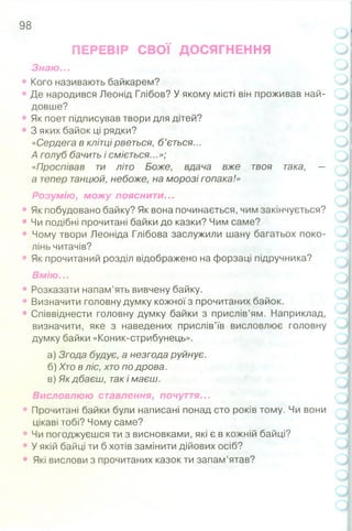 98
ПЕРЕВІР СВОЇ ДОСЯГНЕННЯ
Знаю...
• Кого називають байкарем?
• Де народився Леонід Глібов? У якому місті він проживав най­
довше?
• Як поет підписував твори для дітей?
• 3 яких байок ці рядки?
«Сердега в клітці рветься, б ’ється...
А голуб бачить і сміється...»;
«Проспівав ти літо Боже, вдача вже твоя така, —
а тепер танцюй, небоже, на морозі гопака!»
Розумію, можу пояснити...
• Як побудовано байку? Як вона починається, чим закінчується?
• Чи подібні прочитані байки до казки? Чим саме?
• Чому твори Леоніда Глібова заслужили шану багатьох поко­
лінь читачів?
• Як прочитаний розділ відображено на форзаці підручника?
Вмію...
• Розказати напам’ять вивчену байку.
• Визначити головну думку кожної з прочитаних байок.
• Співвіднести головну думку байки з прислів’ям. Наприклад,
визначити, яке з наведених прислів’їв висловлює головну
думку байки «Коник-стрибунець».
а) Згода будує, а незгода руйнує.
б) Хто в ліс, хто по дрова.
в) Як дбаєш, так і маєш.
Висловлюю ставлення, почуття...
• Прочитані байки були написані понад сто років тому. Чи вони
цікаві тобі? Чому саме?
• Чи погоджуєшся ти з висновками, які є в кожній байці?
• У якій байці ти б хотів замінити дійових осіб?
• Які вислови з прочитаних казок ти запам’ятав?
 