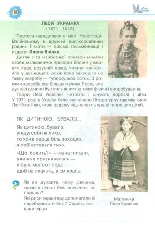 ЛЕСЯ УКРАЇНКА
(1871—1913)
Поетеса народилася в місті Новограді-
Волйнському в дружній високоосвіченій
родині. її мати — відома письменниця і
педагог Олена Пчілка.
Дитячі літа майбутньої поетеси минали
серед мальовничої природи Волині у жва­
вих іграх, розумній праці, читанні книжок.
Але у дванадцять років вона захворіла на
тяжку хворобу — туберкульоз кісток. З ро­
ками хвороба все більше мучила Лесю, але
дух цієї дівчини був сильнішим за тяжкі фізичні випробування.
Твори Лесі Українки читають і цінують дорослі і діти.
У 1971 році в Україні було засновано Літературну премію імені
Лесі Українки, якою щороку відзначають кращі твори для дітей.
ЯК ДИТИНОЮ, БУВАЛО...
Як дитиною, бувало,
упаду собі на лихо,
то хоч в серце біль доходив,
я собі вставала тихо.
«Що, болить?» — мене питали,
але я не признавалась —
я була малою горда —
щоб не плакать, я сміялась.
Як ви думаєте, чому дівчинка,
«коли в серце біль доходив», не
плакала?
Які риси характеру допомагали їй
переборювати біль? Скажіть сло­
вами вірша.
Маленька
Леся Українка
 