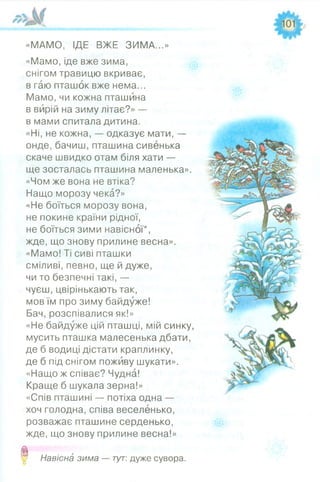 «МАМО, ІДЕ ВЖЕ ЗИМА...»
«Мамо, іде вже зима,
снігом травицю вкриває,
в гаю пташок вже нема...
Мамо, чи кожна пташина
в вирій на зиму літає?» —
в мами спитала дитина.
«Ні, не кожна, — одказує мати, —
онде, бачиш, пташина сивенька
скаче швидко отам біля хати —
ще зосталась пташина маленька».
«Чом же вона не втіка?
Нащо морозу чека?»
«Не боїться морозу вона,
не покине країни рідної,
не боїться зими навісної*,
жде, що знову прилине весна».
«Мамо! Ті сиві пташки
сміливі, певно, ще й дуже,
чи то безпечні такі, —
чуєш, цвірінькають так,
мов їм про зиму байдуже!
Бач, розспівалися як!»
«Не байдуже цій пташці, мій синку,
мусить пташка малесенька дбати,
де б водиці дістати краплинку,
де б під снігом поживу шукати».
«Нащо ж співає? Чудна!
Краще б шукала зерна!»
«Спів пташині — потіха одна —
хоч голодна, співа веселенько,
розважає пташине серденько,
жде, що знову прилине весна!»
0 Навісна зима — тут: дуже сувора.
 