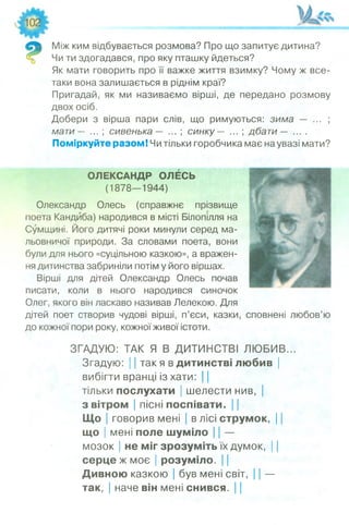 Між ким відбувається розмова? Про що запитує дитина?
Чи ти здогадався, про яку пташку йдеться?
Як мати говорить про її важке життя взимку? Чому ж все-
таки вона залишається в ріднім краї?
Пригадай, як ми називаємо вірші, де передано розмову
двох осіб.
Добери з вірша пари слів, що римуються: зима — ... ;
мати — ... ; сивенька — ... ; синку — ... ; дбати — ....
Поміркуйте разом! Чи тільки горобчика має на увазі мати?
ОЛЕКСАНДР ОЛЕСЬ
(1878—1944)
Олександр Олесь (справжнє прізвище
поета Кандйба) народився в місті Білопілля на
Сумщині. Його дитячі роки минули серед ма­
льовничої природи. За словами поета, вони
були для нього «суцільною казкою», а вражен­
ня дитинства забриніли потім у його віршах.
Вірші для дітей Олександр Олесь почав
писати, коли в нього народився синочок
Олег, якого він ласкаво називав Лелекою. Для
дітей поет створив чудові вірші, п’єси, казки, сповнені любов’ю
до кожної пори року, кожної живої істоти.
ЗГАДУЮ: ТАК Я В ДИТИНСТВІ ЛЮБИВ...
Згадую: 11так я в дитинстві любив |
вибігти вранці із хати: |
тільки послухати | шелести нив, |
з вітром | пісні поспівати. 11
Що | говорив мені | в лісі струмок, І
що | мені поле шуміло І | —
мозок | не міг зрозуміть їх думок, І І
серце ж моє | розуміло. І І
Дивною казкою | був мені світ, 11 —
так, | наче він мені снився. |
 