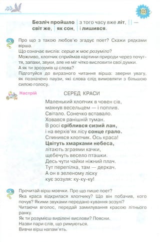 Безліч пройшло з того часу вже літ, | | —
світ же, як сон, і лишився.
Про що з такою любов’ю згадує поет? Скажи рядками
вірша.
Що означає вислів: серце ж моє розуміло?
Можливо, хлопчик сприймав картини природи через почут­
тя, запахи, звуки, але не міг чітко висловити свої думки.
А як ти зрозумів ці слова?
Підготуйся до виразного читання вірша: зверни увагу,
як позначено паузи, які слова слід вимовляти з більшою
силою голосу.
Настрій СЕРЕД КРАСИ
Маленький хлопчик в човен сів,
махнув весельцем — і поплив.
Світало. Сонечко вставало.
Ховався ранішній туман.
В росі сріблився сизий лан,
і на верхів’ях лісу сонце грало.
Спинився хлопчик. Ось краса!
Цвітуть хмарками небеса,
літають зграями качки,
щебечуть весело пташки.
Десь чути чайки ніжний плач.
Тут перепілка, там — деркач.
А он в зеленому ліску
кує зозуля: ку-ку-ку!
Прочитай вірш мовчки. Про що пише поет?
Яка краса відкрилася хлопчику? Що він побачив, кого
почув? Якими звуками передано кування зозулі?
Читаючи вголос, передай замилування красою літнього
ранку.
Як ти розумієш виділені вислови? Поясни.
Назви пари слів, що римуються.
Вивчи вірш напам’ять.
 