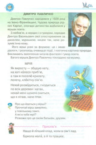 ДМИТРО ПАВЛИЧКО
Дмитро Павличко народився у 1929 році
на Івано-Франківщині. Чудова природа рід­
них Карпат, спогади дитинства відбилися у
віршах поета.
З любов’ю, а нерідко і з гумором, передає
Дмитро Васильович свої спостереження за
джмелем, мурашкою, кицею так, наче ро­
зуміє їхню мову.
Його вірші різні за формою: це і жваві
діалоги, і розповідь очевидця події, і поетична картина природи.
Викликають захоплення читачів фантазія і гумор поета.
Багато віршів Дмитра Павличка покладено на музику.
МРІЯ
Як виросту — збудую хату,
на хаті колесо приб’ю,
а там я поселю крилату,
лелечу, клекітну сім’ю.
Нехай розводиться, гніздиться
по всіх деревах і хатах,
нехай мені щоночі сниться,
що я літаю, наче птах.
Про що йдеться у вірші?
Прочитай вірш замріяно,
у повільному темпі.
А які в тебе мрії?
Розкажи про це своїм батькам,
Прислів’я
Нащо й ліпший клад, коли в сім’ї лад.
Бджола мала, а й та працює.
друзям.
 