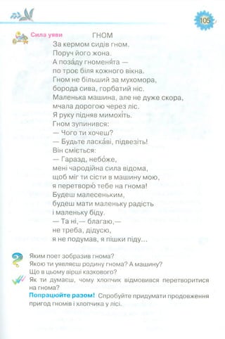Сила уяви ГНОМ
За кермом сидів гном.
Поруч його жона.
А позаду гноменята —
по троє біля кожного вікна.
Гном не більший за мухомора,
борода сива, горбатий ніс.
Маленька машина, але не дуже скора,
мчала дорогою через ліс.
Я руку підняв мимохіть.
Гном зупинився:
— Чого ти хочеш?
— Будьте ласкаві, підвезіть!
Він сміється:
— Гаразд, небоже,
мені чародійна сила відома,
щоб міг ти сісти в машину мою,
я перетворю тебе на гнома!
Будеш малесеньким,
будеш мати маленьку радість
і маленьку біду.
— Та ні,— благаю,—
не треба, дідусю,
я не подумав, я пішки піду...
Яким поет зобразив гнома?
Якою ти уявляєш родину гнома? А машину?
Що в цьому вірші казкового?
Як ти думаєш, чому хлопчик відмовився перетворитися
на гнома?
Попрацюйте разом! Спробуйте придумати продовження
пригод гномів і хлопчика у лісі.
 