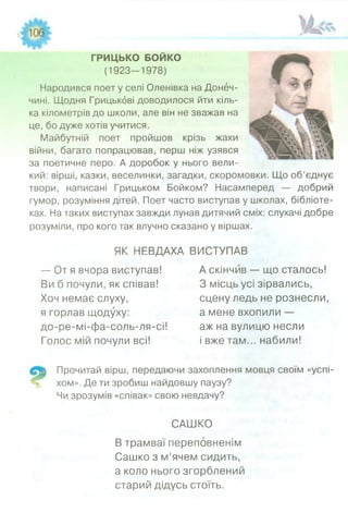 ГРИЦЬКО БОЙКО
(1923-1978)
Народився поет у селі Оленівка на Донеч­
чині. Щодня Грицькбві доводилося йти кіль­
ка кілометрів до школи, але він не зважав на
це, бо дуже хотів учитися.
Майбутній поет пройшов крізь жахи
війни, багато попрацював, перш ніж узявся
за поетичне перо. А доробок у нього вели­
кий: вірші, казки, веселинки, загадки, скоромовки. Що об’єднує
твори, написані Грицьком Бойком? Насамперед — добрий
гумор, розуміння дітей. Поет часто виступав у школах, бібліоте­
ках. На таких виступах завжди лунав дитячий сміх: слухачі добре
розуміли, про кого так влучно сказано у віршах.
ЯК НЕВДАХА ВИСТУПАВ
— От я вчора виступав! А скінчив — що сталось!
Ви б почули, як співав!
Хоч немає слуху,
я горлав щодуху:
до-ре-мі-фа-соль-ля-сі!
Голос мій почули всі!
З місць усі зірвались,
сцену ледь не рознесли,
а мене вхопили —
аж на вулицю несли
і вже там... набили!
Прочитай вірш, передаючи захоплення мовця своїм «успі­
хом». Де ти зробиш найдовшу паузу?
Чи зрозумів «співак» свою невдачу?
САШКО
В трамваї переповненім
Сашко з м’ячем сидить,
а коло нього згорблений
старий дідусь стоїть.
 