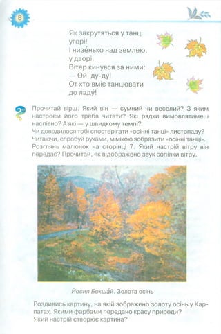 Як закрутяться у танці
угорі!
І низенько над землею,
у дворі.
Вітер кинувся за ними:
— Ой, ду-ду!
От хто вміє танцювати
до ладу!
Прочитай вірш. Який він — сумний чи веселий? З яким
настроєм його треба читати? Які рядки вимовлятимеш
наспівно? А які — у швидкому темпі?
Чи доводилося тобі спостерігати «осінні танці» листопаду?
Читаючи, спробуй рухами, мімікою зобразити «осінні танці».
Розглянь малюнок на сторінці 7. Який настрій вітру він
передає? Прочитай, як відображено звук сопілки вітру.
Йосип Бокшай. Золота осінь
Роздивись картину, на якій зображено золоту осінь у Кар­
патах. Якими фарбами передано красу природи?
Який настрій створює картина?
 