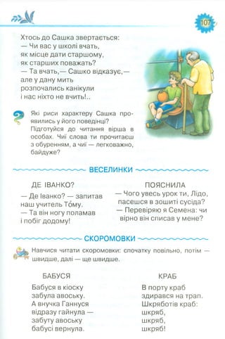 Хтось до Сашка звертається:
— Чи вас у школі вчать,
як місце дати старшому,
як старших поважать?
— Та вчать,— Сашко відказує,—
але у дану мить
розпочались канікули
і нас ніхто не вчить!..
Які риси характеру Сашка про­
явились у його поведінці?
Підготуйся до читання вірша в
особах. Чиї слова ти прочитаєш
з обуренням, а чиї — легковажно,
байдуже?
----------------------------- ВЕСЕЛИНКИ
ДЕ ІВАНКО? ПОЯСНИЛА
— Де Іванко? — запитав Чого увесь урок ти, Лідо,
наш учитель Тому. пасешся в зошиті сусіда?
— Та він ногу поламав — Перевіряю я Семена: чи
і побіг додому! вірно він списав у мене?
--------------------------- СКОРОМОВКИ--------------------------------
Навчися читати скоромовки: спочатку повільно, потім —
швидше, далі — ще швидше.
БАБУСЯ КРАБ
Бабуся в кіоску В порту краб
забула авоську. здирався на трап.
А внучка Ганнуся Шкряботів краб:
відразу гайнула — шкряб,
забуту авоську шкряб,
бабусі вернула. шкряб!
 