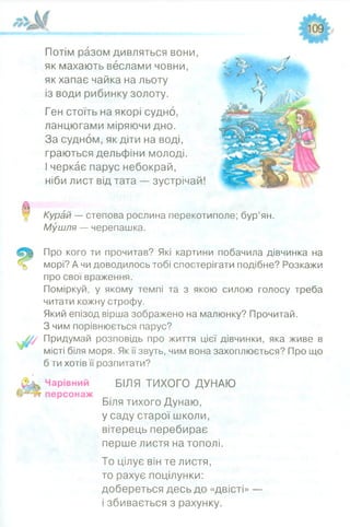 Потім разом дивляться вони,
як махають веслами човни,
як хапає чайка на льоту
із води рибинку золоту.
Ген стоїть на якорі судно,
ланцюгами міряючи дно.
За судном, як діти на воді,
граються дельфіни молоді.
І черкає парус небокрай,
ніби лист від тата — зустрічай!
Курай — степова рослина перекотиполе; бур’ян.
Мушля — черепашка.
Про кого ти прочитав? Які картини побачила дівчинка на
морі? А чи доводилось тобі спостерігати подібне? Розкажи
про свої враження.
Поміркуй, у якому темпі та з якою силою голосу треба
читати кожну строфу.
Який епізод вірша зображено на малюнку? Прочитай.
З чим порівнюється парус?
Придумай розповідь про життя цієї дівчинки, яка живе в
місті біля моря. Як ії звуть, чим вона захоплюється? Про що
б ти хотів її розпитати?
Чарівний БІЛЯ ТИХОГО ДУНАЮ
персонаж
Біля тихого Дунаю,
у саду старої школи,
вітерець перебирає
перше листя на тополі.
То цілує він те листя,
то рахує поцілунки:
добереться десь до «двісті» —
і збивається з рахунку.
 