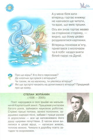 А у мене біля хати
вітерець гортає книжку:
не навчився ще читати,
та вдає, що вміє трішки.
Ось він знов гортає жваво
за сторінкою сторінку, —
видно, що йому цікаво
роздивлятися картинки.
Вітерець понюхав м’яту,
привітався з молочаєм
та й побіг наздоганяти
білий парус на Дунаї.
Про що вірш? Хто його персонажі?
Де хлопчик зустрівся з вітерцем?
Чи таким, як на малюнку, ти уявляєш вітерця?
Які ще зустрічі чекають на допитливого вітерця? Придумай
про це казку.
СТЕПАН ЖУПАНИН
(1 9 3 6 -2 0 0 5 )
Поет народився в селі Іршаві на мальов­
ничій Карпатській землі. Працював учителем
багато років, займався науковою роботою.
Стрімкі гірські потоки, зелені полонини, за­
душевні народні пісні, забави і праця разом
із дорослими — все це наповнювало його
душу щирими почуттями. З часом вони ви­
лилися в цікаві вірші, — написані живою,
теплою мовою. Чимало в доробку поета за­
гадок та скоромовок.
 