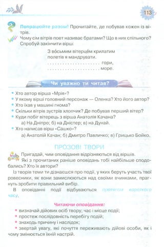Попрацюйте разог Прочитайте, де побував кожен із ві­
трів.
Чому сім вітрів поет називає братами? Що в них спільного?
Спробуй закінчити вірш:
З восьмим вітерцем крилатим
полетів я мандрувати.
......................................... гори,
......................................... море.
Чи уважно ти читав?
• Хто автор вірша «Мрія»?
• У якому вірші головний персонаж — Оленка? Хто його автор?
• Хто їхав у машині гнома?
• Скільки вітрів зустрів хлопчик? Де побував перший вітер?
• Куди побіг вітерець з вірша Анатолія Качана?
а) На Дніпро; б) на Дністер; в) на Дунай.
• Хто написав вірш «Сашко»?
а) Анатолій Качан; б) Дмитро Павличко; в) Грицько Бойко.
ПРОЗОВІ ТВОРИ
Пригадай, чим оповідання відрізняються від віршів.
Які з прочитаних раніше оповідань тобі найбільше сподо­
бались? Хто їх автори?
Із творів теми ти дізнаєшся про події, у яких беруть участь твої
ровесники, як вони замислюються над своїми вчинками, праг­
нуть зробити правильний вибір.
В оповіданні події відбуваються уютягсм короткого
часу.
Читаючи оповідання:
• визначай дійових осіб твору; час і місце події;
• простеж послідовність перебігу подій;
• знаходь причину і наслідок;
• звертай увагу, які почуття переживають дійові особи, як і
чому змінюється їхній настрій.
 