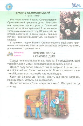 ВАСИЛЬ СУХОМЛИНСЬКИЙ
(1918—1970)
Усе своє життя Василь Олександрович
Сухомлинський присвятив дітям. Письмен­
ник працював директором у Павлйській
школі, що на Кіровоградщині. А ще викладав
українську мову і літературу. Щоранку він зу­
стрічав своїх учнів на ґанку школи, дивився
їм у вічі, намагаючись зрозуміти їхні турботи
і радощі.
У художніх творах Василя Сухомлинського відбилося праг­
нення письменника бачити своїх вихованців добрими, чуйними,
допитливими, працьовитими.
Головна КРАСИВІ СЛОВА
думка | КрАСИВЕ ДІЛО
Серед поля стоїть маленька хатина. її побудували, щоб
у негоду люди могли сховатися й пересидіти в теплі.
Одного разу серед літнього дня захмарило й пішов дощ.
А в лісі в цей час було троє хлопців. Вони сховалися в ха­
тинці й дивилися, як з неба ллє мов з відра.
Коли це бачать: до хатини біжить ще один хлопчик.
Незнайомий. Мабуть, з іншого села.
Одежа на ньому була мокра як хлющ*. Він тремтів од
холоду.
 
