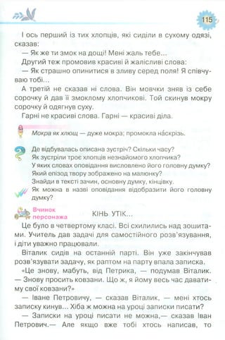 115
І ось перший із тих хлопців, які сиділи в сухому одязі,
сказав:
— Як же ти змок на дощі! Мені жаль тебе...
Другий теж промовив красиві й жалісливі слова:
— Як страшно опинитися в зливу серед поля! Я співчу­
ваю тобі...
А третій не сказав ні слова. Він мовчки зняв із себе
сорочку й дав її змоклому хлопчикові. Той скинув мокру
сорочку й одягнув суху.
Гарні не красиві слова. Гарні — красиві діла.
0 Мокра як хлющ — дуже мокра; промокла наскрізь.
Де відбувалась описана зустріч? Скільки часу?
Як зустріли троє хлопців незнайомого хлопчика?
У яких словах оповідання висловлено його головну думку?
Який епізод твору зображено на малюнку?
Знайди в тексті зачин, основну думку, кінцівку.
Як можна в назві оповідання відобразити його головну
думку?
п е п го н і*і КІНЬ УТІК...персонажа
Це було в четвертому класі. Всі схилились над зошита­
ми. Учитель дав задачі для самостійного розв’язування,
і діти уважно працювали.
Віталик сидів на останній парті. Він уже закінчував
розв’язувати задачу, як раптом на парту впала записка.
«Це знову, мабуть, від Петрика, — подумав Віталик.
— Знову просить ковзани. Що ж, я йому весь час давати­
му свої ковзани?»
— Іване Петровичу, — сказав Віталик, — мені хтось
записку кинув... Хіба ж можна на уроці записки писати?
— Записки на уроці писати не можна,— сказав Іван
Петрович.— Але якщо вже тобі хтось написав, то
 
