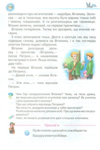 116
розповідати про неї вчителеві — недобре, Віталику. Запи­
ска — це ж таємниця, яка мусить бути відома тільки тобі
і твоєму товаришеві. А ти розголошуєш цю таємницю.
Візьми записку, заховай, на перерві прочитаєш...
Віталик почервонів. Тепер він зрозумів, що вчинив не­
гарно.
У класі запанувала тиша. Дехто з хлопців час від часу
підводив голову, дивився на Віталика, і в тих поглядах
хлопчик бачив подив і обурення.
Віталик розгорнув запи­
ску і прочитав: «Віталику,—
писав Петрик,— я намалював
вогнегривого коня. Якщо хочеш,
дам тобі».
На перерві Віталик підійшов
до Петрика.
— Давай коня, — сказав Віта­
лик.
— Утік кінь...— тихо відповів
Петрик.
Чим був незадоволений Віталик? Чому, на твою думку,
він вирішив розповісти вчителеві про записку? Як учитель
і діти оцінили його вчинок?
Про що свідчить відповідь Петрика?
Які почуття, роздуми викликає у тебе прочитане?
Розпізнай на малюнку дійових осіб. Про що вони могли роз­
мовляти?
Уяви, як можуть розвиватися далі стосунки хлопчиків.
Прислів’я
Прйятелялегшезнайти,ніжзберегти.
Бідадрузіввипробовує.
 