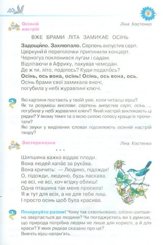 Осінній
настрій
Ліна Костенко
ВЖЕ БРАМИ ЛІТА ЗАМИКАЄ ОСІНЬ
Задощило. Захлюпало. Серпень випустив серп.
Цвіркуни й перепілочки припинили концерт.
Чорногуз поклонився лугам і садам.
Відлітаючи в Африку, пакував чемодан.
Де ж ти, літо, поділось? Куди подалось?
Осінь, ось вона, осінь! Осінь, ось вона, ось.
Осінь брами свої замикала вночі,
погубила у небі журавлині ключі.
Які картини постають у твоїй уяві, коли читаєш вірш?
Як ти розумієш вислови: серпень випустив серп; осінь ...
погубила у небі журавлині ключі? Який настрій викликають ці
рядки? У якому темпі та з якою силою голосу краще їх прочи­
тати?
Які звуки у виділених словах підсилюють осінній настрій
твору?
Застереження
★★★
Шипшина важко віддає плоди.
Вона людей хапає за рукава.
Вона кричить: — Людино, підожди!
О, підожди, людино, будь ласкава,
не всі, не всі, хоч ягідку облиш!
Одна пташина так мене просила!
Я ж тут для всіх, а не для тебе лиш.
І просто осінь щоб була красива.
Поміркуйте разом! Чому так схвильовано, слізно шипши­
на звертається до людини? Чи погоджуєтесь ви з думкою,
що природа потрібна людям не лише для користі, а й для
краси? У яких рядках сказано про це?
Вивчіть вірш напам’ять.
 