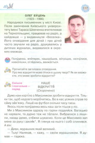 ОЛЕГ БУЦЕНЬ
(1923-1966)
Народився письменник у місті Києві.
Після закінчення Київського універси­
тету імені Тараса Шевченка вчителював
на Тернопільщині, працював на радіо, а
найдовше — у видавництві «Веселка».
Його оповідання для дітей і про дітей
часто звучали на радіо, друкувались у
дитячих журналах, видавалися в окре­
мих книжках.
Полуденка, впоперек, нашорошив, витріщив, незчулися,
навколішки, огледілись, ввижається.
Прочитайте заголовок оповідання.
Про яке відкриття може йтися в цьому творі? Як ви вважа­
єте, хто може зробити відкриття?
Смішне НАШЕ
і повчальне- ВІДКРИТТЯ
поряд (С корочено)
Дуже нам кортіло з Максимком зробити відкриття. Тіль­
ки так, щоб недовго морочитись. Бо в нас усяких справ по
саму зав’язку. Лише на футбол скільки часу гаєш.
Якось після полуденка весь наш загін пішов у ліс.
Ми з Максимком одразу по горіхи подалися. Багацько
не нарвали, та дурно теж не тюпали. Вибралися з ліщи­
ни, назад ідемо, стежки шукаємо. Коли це Максимко хап
мене за руку і закляк*. Я глянув на нього і собі спинився.
А він:
— Диви, мурашник який великий.
— Тьху! Налякав, — кажу, — своїм мурашником. Я ду­
мав — гадюка.
 
