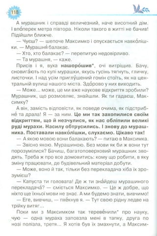 А мурашник і справді величезний, наче висотний дім.
І впоперек метра півтора. Ніколи такого в житті не бачив!
Підійшли ближче.
— Чуєш? — шепоче Максимко і опускається навколіш­
ки. — Мурашня балакає.
— Хто, хто балакає? — перепитую недовірливо.
— Та мурашня, — каже.
Присів і я, вуха нашорошив*, очі витріщив. Бачу,
сновигають по купі мурашки, якусь гусінь тягнуть, гличку,
листочки. І над усім приглушений гомін стоїть, як на цен­
тральній вулиці нашого міста. Здорово у них виходить.
— Може... може, це ми вже наукове відкриття зробили?
Мурашник, що розмовляє, знайшли. Як ти гадаєш, Мак-
симку?
А він, замість відповісти, як поведе очима, як підстриб­
не та драла! Я — за ним. Це ми так захопилися своїм
відкриттям, що й незчулися, як нас обліпили великі
руді мурахи. Насилу обтрусились. І знову до мураш­
ника. Поставали навколішки, слухаємо. Цікаво так!
— А якою мовою вони балакають? — питаю в Максимка.
— Звісно якою. Мурашиною. Без мови як би ж вони тут
порозумілися? Бачиш, багатоповерховий мурашник зво­
дять. Треба ж про все домовитись: кому що робити, в яку
зміну працювати, де будівельний матеріал добути.
— Може, воно й так, тільки без перекладача хіба їх зро­
зумієш?
— Капуста ти головата! Де ж ти знайдеш мурашиного
перекладача? — сміється Максимко. — Це ж добре, що
ніхто ще їхньої мови не знає. А ми будемо знати, вивчимо!
— Еге, вивчиш, — пхекнув я. — Тут свою рідну ледве на
трійку витяг...
Поки ми з Максимком так теревенили* про науку,
чую — одна мураха заповзла мені в тапку, друга по
нозі полізла, третя... Я хотів був їх змахнути, а Максим-
 