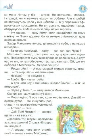 ко мене ліктем у бік — штовх! Не ворушись, мовляв.
І справді, ми ж наукове відкриття робимо. Але спробуй
не ворухнутись, коли у них щелепи — як у справжніх аф­
риканських крокодилів. Не витерпів я, одскочив назад,
обтрушуюсь, а Максимко заради науки терпить.
— Ну гаразд, — кажу йому, коли нараділися по саму
маківку. — Пішли додому, бо на вечерю спізнимось і дощ
он починається.
Задер Максимко голову, дивиться на небо, а на ньому
ні хмарини.
— Та ти ось послухай, — кажу, — кап-кап-кап. Чуєш?
Максимко завмер, прислухається, де ці краплини пада­
ють. Потім простяг руку, чи не впаде на долоню яка. А круг
нас то тут, то там обережно так: кап, кап, кап. Ой, що тут
скоїлося з Максимком! Як заверещить:
— Роздягайся! — А сам мерщій скидає сорочку, шта­
ни... — Та мерщій! — квапить мене.
— Навіщо? — не розумію я.
— Треба. Для науки треба.
— А для чого науці мої штани знадобилися? — ніяк не
второпаю*.
— Зараз утямиш*, — метушиться Максимко.
Схопив він нашу одежину і каже:
— Розкладемо її ось там, коло мурашника. Давай! —
скомандував, і ми кинулись роз­
кладати на траві речі одну до одної.
— Атепер — лічи...
— Дві! Три! Чотири! — завере­
щали ми на весь ліс.
Двадцять три штуки нарахували
за кілька хвилин! Справжній мура­
шиний дощ!
— А знаєш, чого вони стриба­
ють? — питає в мене Максимко.
 