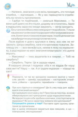 — Напевно, змагання у них якісь проходять, хто точніше
стрибне, — відповідаю. — Як у нас парашутисти стриба­
ють на точність приземлення.
— Гарбуз ти порепаний, — сміється Максимко. — То
вони щоб довго не йти пішки, додому не спізнитись. Адже
в мурашнику зараз всі входи закриють — вечір заходить.
4 ^ ОсьтакемизМ аксимкомвідкриттязробили.Тільки
нашавожатаніякнехотілазрозумітийогонауковезначе-
ння,бомитакиспізнилисянавечерю.Іпообіцялазавтра
насвйрядитинакухнюкартоплючистити.
Після відбою я довго крутився в ліжку: все ніяк не міг
заснути. Шкіра свербіла, наче хто кропивою пожалив. За­
плющу очі — і все ввижається, немов я лежу на мурашни­
ку, а руді мурахи на мені змагання влаштували: хто дужче
вкусить.
— Максимку! — тихо зашепотів я в темряві. — Тобі не
свербить?
— Свербить. Терпи. Це ж заради науки.
Я скрушно зітхнув і подумав: хіба я не віддав би науці
своє життя? Науці — так. А от рудим мурахам — нізащо на
світі!
Перевірте, чи так ви зрозуміли значення вжитих у тексті
слів: закляк — завмер; нашорошив — насторожив; второ­
пати, утямити — зрозуміти; теревенити — говорити.
Про кого йдеться в оповіданні? Де й у яку пору дня відбу­
вався описаний випадок?
Що здивувало хлопчиків у лісі? Простеж за текстом, як вони
обмірковували свої припущення щодо мурашиної мови.
Які відкриття для себе зробили хлопчики, спостерігаючи за
мурахами? Які риси характеру виявили юні дослідники?
Попрацюйте разом у парі! Поставте один одному запи­
тання за прочитаним.
Що в цьому оповіданні видається вам смішним, а що —
повчальним, несподіваним?
 