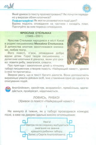 121
Який уривок із тексту проілюстровано? Які почуття переда­
но у виразах облич хлопчиків?
Пофантазуйте! Як могли розвиватися події далі?
Вдома поділіть оповідання на частини і складіть план.
Підготуйте за ним переказ оповідання.
ЯРОСЛАВ СТЕЛЬМАХ
(1949-2001)
Ярослав Стельмах народився в місті Києві
в родині письменника Михайла Стельмаха.
З дитинства хлопчик захоплювався книжка­
ми, любив театр.
Його повісті, п’єси, оповідання добре
відомі дітям. Герої творів письменника —
допитливі хлопчики й дівчатка, яким усе ціка­
во: ловити рибу, змагатися, співати.
Про пригоди і захоплення дітей у літньому
таборі письменник створив повість «Найкращий намет», уривок
із якої ти прочитаєш.
Зверни увагу, що в тексті багато діалогів. Вони допомагають
виразніше уявити дійових осіб, їхнє ставлення одне до одного та
описуваних подій.
Анатолійович, заскиглив, акордеоніст, прямісінька, здога­
дається, пройдисвіт, кидатиметься.
ЛОВИСЬ, РИБКО!
(Уривок із повісті «Найкращий намет»)
І
Не минуло й тижня, як у таборі проводився конкурс
пісні, а вже на дверях їдальні висіло оголошення:
су----і Я;
Увага!
Завтра після сніданку відбудеться
змагання на звання
кращого рибалки табору.
Запис у Сергія Анатолійовича.
Г°
 