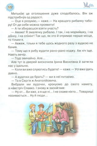 122
Митькові це оголошення дуже сподобалось. Він аж
підстрибнув од радості.
— Оце я розумію,— каже.— На кращого рибалку табо­
ру! От де себе можна проявити!
— А ти збираєшся взяти участь?
— Аякже! Я змалечку рибалю. І так, і на мормйшку, і на
донку, і на спінінг! Так що, як хто й отримає перше місце,
то тільки я.
— Авжеж, тільки я тебе щось жодного разу з вудкою не
бачив.
— Тому що я рибу вудити рано-рано ходжу. Аж ніч іще.
Навіть вечір.
— Тоді звичайно. Але...
Але тут із дверей вискочила Ірина Василівна й затягла
нас у їдальню.
— Коли ви вже слухатись будете! — каже.— Усі вже їдять
давно.
— А вудочки де брать? — ми в неї питаємо.
— Та в Сергія ж Анатолійовича.
Вибрали ми вудочки, крокуємо до свого намету,
а навстріч Славко. І знову ж заскиглив:
— Ну от... Ви вже, а я ще ні... І не скаже ніхто... Товариші
називається... Ну й люди...
 
