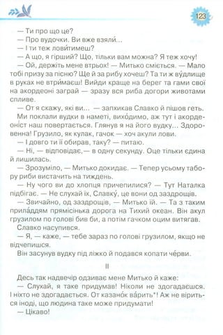 123
— Ти про що це?
— Про вудочки. Ви вже взяли...
— І ти теж ловитимеш?
— А що, я гірший? Що, тільки вам можна? Я теж хочу!
— Ой, держіть мене втрьох! — Митько сміється. — Мало
тобі призу за пісню? Ще й за рибу хочеш? Та ти ж вудлище
в руках не втримаєш! Вийди краще на берег та гами свої
на акордеоні заграй — зразу вся риба догори животами
спливе.
— От я скажу, які ви... — запхикав Славко й пішов геть.
Ми поклали вудки в наметі, виходимо, аж тут і акорде­
оніст наш повертається. Глянув я на його вудку... Здоро­
венна! Грузило, як кулак, гачок — хоч акули лови.
— І довго ти її обирав, таку? — питаю.
— Ні, — відповідає,— в одну секунду. Оце тільки єдина
й лишилась.
— Зрозуміло, — Митько докидає. — Тепер усьому табо­
ру риби вистачить на тиждень.
— Ну чого ви до хлопця причепилися? — Тут Наталка
підбігає. — Не слухай їх, Славку, це вони од заздрощів.
— Звичайно, од заздрощів, — Митько їй. — Та з таким
приладдям прямісінька дорога на Тихий океан. Він акул
грузилом по голові бив би, а потім гачком оцим витягав.
Славко насупився.
— Я, — каже, — тебе зараз по голові грузилом, якщо не
відчепишся.
Він засунув вудку під ліжко й подався копати черви.
II
Десь так надвечір одзиває мене Митько й каже:
— Слухай, я таке придумав! Ніколи не здогадаєшся.
І ніхто не здогадається. От казанок варить*! Аж не вірить-
ся іноді, що людина таке може придумати!
— Цікаво!
 