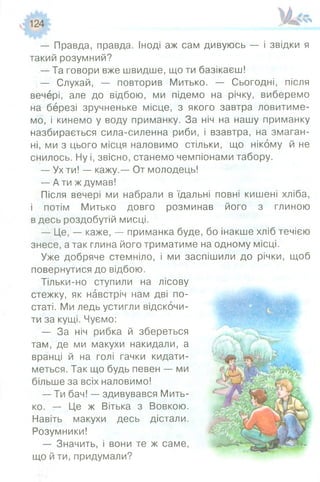 — Правда, правда. Іноді аж сам дивуюсь — і звідки я
такий розумний?
— Та говори вже швидше, що ти базікаєш!
— Слухай, — повторив Митько. — Сьогодні, після
вечері, але до відбою, ми підемо на річку, виберемо
на березі зручненьке місце, з якого завтра ловитиме­
мо, і кинемо у воду приманку. За ніч на нашу приманку
назбирається сила-силенна риби, і взавтра, на змаган­
ні, ми з цього місця наловимо стільки, що нікому й не
снилось. Ну і, звісно, станемо чемпіонами табору.
— Ух ти! — кажу,— От молодець!
— А ти ж думав!
Після вечері ми набрали в їдальні повні кишені хліба,
і потім Митько довго розминав його з глиною
в десь роздобутій мисці.
- Ц е , — каже, — приманка буде, бо інакше хліб течією
знесе, а так глина його триматиме на одному місці.
Уже добряче стемніло, і ми заспішили до річки, щоб
повернутися до відбою.
Тільки-но ступили на лісову
стежку, як навстріч нам дві по­
статі. Ми ледь устигли відскочи­
ти за кущі. Чуємо:
— За ніч рибка й збереться
там, де ми макухи накидали, а
вранці й на голі гачки кидати­
меться. Так що будь певен — ми
більше за всіх наловимо!
— Ти бач! — здивувався Мить­
ко. — Це ж Вітька з Вовкою.
Навіть макухи десь дістали.
Розумники!
— Значить, і вони те ж саме,
що й ти,придумали?
 
