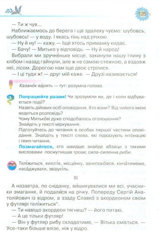 — Ти ж чув...
Наближаємось до берега і ще здалеку чуємо: шубовсь,
шубовсь! — у воду. І якась тінь над річкою.
— Ну й ну! — кажу.— Іще хтось приманку кидає.
— Бачу! — Митько у відповідь. — Ну й народ!
Вибрали ми зручненьке місце, закинули нашу глину з
хлібом і назад гайнули, але ж не самою стежкою, а вздовж
неї, лісом. Дорогою нам іще двоє стрілися.
— І ці туди ж! — друг мій каже. — Друзі називається!
0 Казанок варить — тут: розумна голова.
Попрацюйте разом! Чи зрозуміли ви, де і коли відбува­
ються події?
Назвіть дійових осіб оповідання. Хто вони? Від чийого імені
ведеться розповідь?
Чому Митькові дуже сподобалось оголошення?
Знайдіть у тексті міркування.
Підготуйтесь до читання в особах першої частини опові­
дання. Знайдіть у тексті слова, які підказують інтонацію
і темп читання.
Позмагайтеся, хто швидше знайде абзаци з такими
висловами: посмутнішав трохи; сила-силенна риби.
Теліжиться, хихотів, місцинку, занепокоївся, кінчатимемо,
насаджувати, звідусіль.
А назавтра, по сніданку, вишикувалися ми всі, учасни­
ки змагання, й подалися на річку. Попереду Сергій Ана­
толійович із відром, а ззаду Славко з акордеоном своїм
у футлярі теліжиться*.
— Ти навіщо акордеон тягнеш? — його питаю.
— А це тільки футляр!
— Він у футляр рибу складатиме, — Вітька сміється. —
Усе-таки більше влізе, ніж у відро.
 