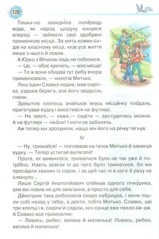 126
Тільки-но завидніла попереду
вода, як народ щодуху кинувся
вперед — займати свої здобрені
приманкою місця. За мить кожен си­
дів на власному місці, мов усе життя
лише з нього й ловив.
А Юрко з Вітькою ледь не побилися.
— Це, — обоє кричать, — моє місце!
— То ж вони обидва тут рибу вчора
приманювали, — хихотів Митько.
Лиш один Славко ходив, мов сиріт­
ка, уздовж берега, але його звідусіль
гнали.
Зрештою хлопець знайшов якусь місцинку поодаль,
приготував вудку і вмостився на футлярі.
— На землі, — каже,— сидіти — застудитись можна.
А на футлярі — ніколи! І ноги не заболять.
Аж тепер ми зрозуміли, нащо він його на річку тягнув.
IV
— Ну, тримайся! — поплював на гачок Митько й закинув
вудку. — Тепер устигай витягати!
Проте, як виявилося, триматися було не так уже й по­
трібно. Навіть зовсім ні до чого було триматися, бо ми
просиділи хвилин із сорок, і за цей час ні в кого й разу не
клюнуло...
Лише Сергій Анатолійович спіймав одного пічкурика,
але він ловив не для змагання, а просто для себе.
Декотрим така риболовля скоро набридла, і вони піш­
ли собі назад у табір, а дехто, тобто Митько, Славко, ще
три хлопці і я, сиділи й сиділи, хоч сонце вже пекло аж-аж.
А Славко все примовляв:
— Ловись, рибко, велика й маленька! Ловись, рибко,
велика й маленька!
 