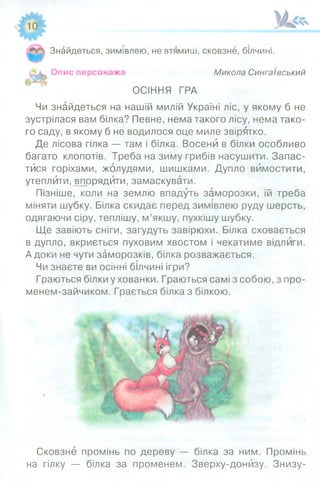 ____ чЛ >
Знайдеться, зимівлею, не втямиш, сковзне, білчині.
Опис персонажа Микола Сингаївський
ОСІННЯ ГРА
Чи знайдеться на нашій милій Україні ліс, у якому б не
зустрілася вам білка? Певне, нема такого лісу, нема тако­
го саду, в якому б не водилося оце миле звірятко.
Де лісова гілка — там і білка. Восени в білки особливо
багато клопотів. Треба на зиму грибів насушити. Запас­
тися горіхами, жолудями, шишками. Дупло вимостити,
утеплити, впорядити, замаскувати.
Пізніше, коли на землю впадуть заморозки, їй треба
міняти шубку. Білка скидає перед зимівлею руду шерсть,
одягаючи сіру, теплішу, м’якшу, пухкішу шубку.
Ще завіють сніги, загудуть завірюхи. Білка сховається
в дупло, вкриється пуховим хвостом і чекатиме відлиги.
А доки не чути заморозків, білка розважається.
Чи знаєте ви осінні білчині ігри?
Граються білки у хованки. Граються самі з собою, з про-
менем-зайчиком. Грається білка з білкою.
Сковзне промінь по дереву — білка за ним. Промінь
на гілку — білка за променем. Зверху-донизу. Знизу-
 