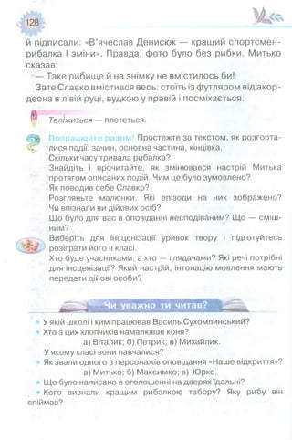 128
й підписали: «В’ячеслав Денисюк — кращий спортсмен-
рибалка І зміни». Правда, фото було без рибки. Митько
сказав:
—Таке рибище й на знімку не вмістилось би!
Зате Славко вмістився весь: стоїть із футляром від акор­
деона в лівій руці, вудкою у правій і посміхається.
Теліжиться — плететься.
Попрацюй ті разом! Простежте за текстом, як розгорта­
лися події: зачин, основна частина, кінцівка.
Скільки часу тривала рибалка?
Знайдіть і прочитайте, як змінювався настрій Митька
протягом описаних подій. Чим це було зумовлено?
Як поводив себе Славко?
Розгляньте малюнки. Які епізоди на них зображено?
Чи впізнали ви дійових осіб?
Що було для вас в оповіданні несподіваним? Що — сміш­
ним?
Виберіть для інсценізації уривок твору і підготуйтесь
розіграти його в класі.
Хто буде учасниками, а хто — глядачами? Які речі потрібні
для інсценізації? Який настрій, інтонацію мовлення мають
передати дійові особи?
Чи уважно ти читав?
У якій школі і ким працював Василь Сухомлинський?
Хто з цих хлопчиків намалював коня?
а) Віталик; б) Петрик; в) Михайлик.
У якому класі вони навчалися?
Як звали одного з персонажів оповідання «Наше відкриття»?
а) Митько; б) Максимко; в) Юрко.
Що було написано в оголошенні на дверях їдальні?
• Кого визнали кращим рибалкою табору? Яку рибу він
спіймав?
 