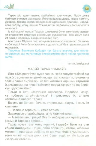 Тарас ріс допитливим, мрійливим хлопчиком. Йому дуже
хотілося вчитися малювати. Його вразлива душа, міцна пам’ять
увібрали багато картин прекрасної української природи, народ­
ного побуту, мову, звичаї. Усе це потім відбилось у його поезії та
живописі.
Із кріпацької неволі Тараса Шевченка було викуплено завдя­
ки старанням видатних російських художників. Тоді йому було
24 роки. Перед ним відкрився новий світ.
Але тільки 13 років поет почувався вільною людиною. За воле­
любні вірші його було заслано в далекі краї без права писати й
малювати.
Творчість Великого Кобзаря так багато значить для кожно­
го українця, що ми читаємо і перечитуємо його твори протягом
життя.
Антін Лотдцький
МАЛЙЙ ТАРАС ЧУМАКУЄ
Літо 1824 року було дуже гарне. Небо голубе та ясне від
палкого сонячного проміння, що так і ллється потоками на
зелені садки Кирилівки, на білі хатини з чорними стріхами
й димарями, на пишнісквітники перед хатами та на блис­
кучі церковні бані*.
Тільки в хаті Шевченків невесело. Недобра мачу­
ха побиває дітей-пасинків* і проклинає їх, а вже
найбільше малого Тараса.
Бачить це батько, бачить старенький дідусь, і жаль їм
хлопчини.
— Невинно терпить,— каже батько.
Задумався старий дідусь, а по хвилині каже:
— А знаєш що, Грицю! Ось ти вибираєшся чумакувати,
візьми й Тараса з собою...
Тарас почув таку милу новину, і мовби його на сто
коней посадили. Поїде, світа побачить, степи, козацькі
могили. І пригадує собі, як то він уже «їхав з чумаками»,
тому чи не чотири роки вже буде, тоді, як він ішов до
«залізних стовпів».
 