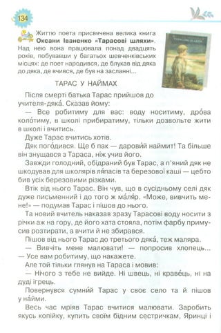 134
Життю поета присвячена велика книга
Оксани Іваненко «Тарасові шляхи».
Над нею вона працювала понад двадцять
років, побувавши у багатьох шевченківських
місцях: де поет народився, де блукав від дяка
до дяка, де вчився, де був на засланні...
ТАРАС У НАЙМАХ
Після смерті батька Тарас прийшов до
учителя-дяка. Сказав йому:
— Все робитиму для вас: воду носитиму, дрова
колотиму, в школі прибиратиму, тільки дозвольте жити
в школі і вчитись.
Дуже Тарас вчитись хотів.
Дяк погодився. Ще б пак — даровий наймит! Та більше
він знущався з Тараса, ніж учив його.
Завжди голодний, обідраний був Тарас, а п’яний дяк не
шкодував для школярів ляпасів та березової каші — цебто
бив усіх березовими різками.
Втік від нього Тарас. Він чув, що в сусідньому селі дяк
дуже письменний і до того ж маляр. «Може, вивчить ме­
не!» — подумав Тарас і пішов до нього.
Та новий вчитель наказав зразу Тарасові воду носити з
річки аж на гору, де його хата стояла, потім фарбу приму­
сив розтирати, а вчити й не збирався.
Пішов від нього Тарас до третього дяка, теж маляра.
— Вивчіть мене малювати! — попросив хлопець...
— Усе вам робитиму, що накажете.
Але той тільки глянув на Тараса і мовив:
— Нічого з тебе не вийде. Ні швець, ні кравець, ні на
дуді ігрець.
Повернувся сумний Тарас у своє село та й пішов
у найми.
Весь час мріяв Тарас вчитися малювати. Заробить
якусь копійку, купить своїм бідним сестричкам, Яринці і
 