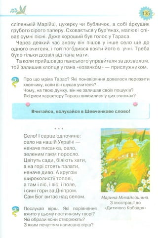 135
сліпенькій Марійці, цукерку чи бубличок, а собі аркушик
грубого сірого паперу. Сховається у бур’янах, малює і спі­
ває сумні пісні. Дуже хороший був голос у Тараса.
Через деякий час знову він пішов у інше село ще до
одного вчителя, і той погодився взяти його в учні. Треба
було тільки дозвіл від пана мати.
Та коли прийшов до панського управителя за дозволом,
той залишив хлопця у пана «козачком» — прислужником.
Про що мріяв Тарас? Які поневіряння довелося пережити
хлопчику, коли він шукав учителя?
Чому, на твою думку, він не залишав своїх пошуків?
Які риси характеру Тараса виявилися у цих вчинках?
Вчитайся, вслухайся в Шевченкове слово!
Село! І серце одпочине:
село на нашій Україні —
неначе писанка, село,
зеленим гаєм поросло.
Цвітуть сади, біліють хати,
а на горі стоять палати,
неначе диво. А кругом
широколистії тополі,
а там і ліс, і ліс, і поле,
і сині гори за Дніпром.
Сам Бог витає над селом.
Послухай вірш. Які порівняння
вжито у цьому поетичному творі?
Які образи вони створюють?
З яким почуттям написано вірш?
Марина Михайлошина.
З ілюстрації до
«Дитячого Кобзаря»
 