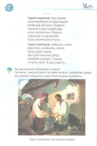 _______ _________ _
★★★
І досі сниться: під горою
меж вербами та над водою
біленька хаточка. Сидить
неначе й досі сивий дід
коло хатиночки і бавить
хорошеє та кучеряве
своє маленькеє внуча.
І досі сниться, вийшла з хати
веселая, сміючись, мати,
цілує діда і дитя,
аж тричі весело цілує,
прийма на руки, і годує,
і спать несе. А дід сидить...
Які дві картини зображено у вірші?
Читаючи, звертай увагу на межі речень і розділові знаки.
Де зробиш найдовшу паузу? Вивчи вірш напам’ять.
Тарас Шевченко. Селянська родина
 
