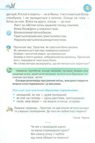 догори. Хто кого ловить — не втямиш. Іне стомиться білка-
стрибунка. І не прощається з осінню. Сонце на гілку —
білка за ним. Білка на другу, сонце — за нею.
Лист за листом осінь кружляє понад землею.
Білка безжурно у хованки грає.
Білканазимугоріхизбирає.
Граєтьсяпроменем.граєтьсялистом.
Нерозлучаєтьсязнашимдитинством.
Прочитай твір. Простеж, як грається білка восени.
Як змінюються її вигляд і поведінка взимку?
Знайди і прочитай рядки, що римуються.
Знайди в тексті уривок, зображений на малюнку. Прочитай
його, передаючи темп руху білки.
Які слова автора засвідчують, що він милується звірятком?
Червоніє горобина; сонце ласкаве, лагідне; брами літа
замикає осінь;край наче писанка;золотяться березові гаї;
повітря прозоре, легке.
Склади розповідь про ранню осінь, використовуючи
власні спостереження і ці вислови.
Збагачуй своє мовлення образними порівняннями:
• холодний, як лід — дуже холодний;
• як сніг на голову —щось раптове, несподіване;
• поле, мов море — не видно ні кінця, ні краю.
Людина і природа... Простеж, як цей вічний зв’язок розкри­
то у віршах і оповіданнях. До чого він зобов’язує людину?
Ганна Черінь
Чи ми з природою єдині,
чи вірно спрямували крок?
Ми кожну річку і горбок
від лиха зберегти повинні!
 