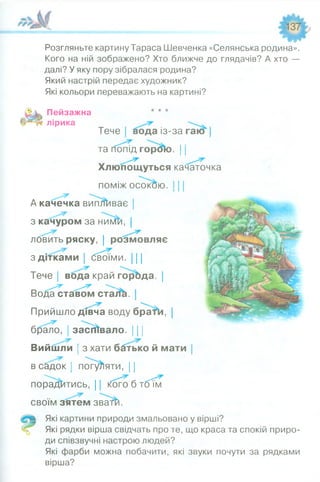 Розгляньте картину Тараса Шевченка «Селянська родина».
Кого на ній зображено? Хто ближче до глядачів? А хто —
далі? У яку пору зібралася родина?
Який настрій передає художник?
Які кольори переважають на картині?
Пейзажна * * *
лірика
Тече| вода із-за гаю" |
та попід горок). 11
Хлюпощуться
поміж осокою.
А качечка виплаває |
з качуром за нимй, |
ловить ряску, | розмовляє
з дітками | бвоїми. 111
Тече | вода край горбда |
Вода ставом стаіїсі. |
Прийшло дівча воду братві, |
брало, засіювало. 111
Вийшли ; з хати бдтько й мати |
в с&док ! погуляти, 11
порадитись, 11 кого б тбі'м
своїм зятем зватй.
Які картини природи змальовано у вірші?
-5 Які рядки вірша свідчать про те, що краса та спокій приро­
ди співзвучні настрою людей?
Які фарби можна побачити, які звуки почути за рядками
вірша?
качаточка
 