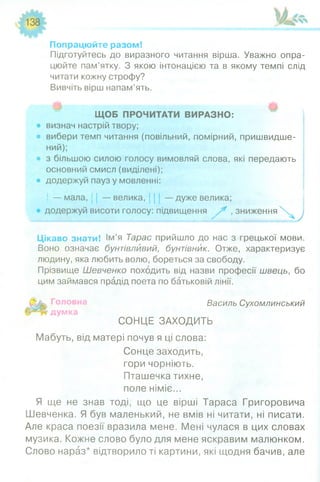 Попрацюйте разом!
Підготуйтесь до виразного читання вірша. Уважно опра­
цюйте пам’ятку. З якою інтонацією та в якому темпі слід
читати кожну строфу?
Вивчіть вірш напам’ять.
ЩОБ ПРОЧИТАТИ ВИРАЗНО:
• визнач настрій твору;
• вибери темп читання (повільний, помірний, пришвидше­
ний);
• з більшою силою голосу вимовляй слова, які передають
основний смисл (виділені);
• додержуй пауз у мовленні:
і — мала, . — велика, — дуже велика;
додержуй висоти голосу: підвищення / * , зниж еннях^
Цікаво знати! Ім’я Тарас прийшло до нас з грецької мови.
Воно означає бунтівливий, бунтівник. Отже, характеризує
людину, яка любить волю, бореться за свободу.
Прізвище Шевченко походить від назви професії швець, бо
цим займався прадід поета по батьковій лінії.
Василь Сухомлинський
думка
СОНЦЕ ЗАХОДИТЬ
Мабуть, від матері почув я ці слова:
Сонце заходить,
гори чорніють.
Пташечка тихне,
поле німіє...
Я ще не знав тоді, що це вірші Тараса Григоровича
Шевченка. Я був маленький, не вмів ні читати, ні писати.
Але краса поезії вразила мене. Мені чулася в цих словах
музика. Кожне слово було для мене яскравим малюнком.
Слово нараз* відтворило ті картини, які щодня бачив, але
 