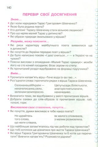 ПЕРЕВІР СВОЇ ДОСЯГНЕННЯ
Знаю ...
• Де і коли народився Тарас Григорович Шевченко?
• Якою була родина поета?
• Хто допоміг Тарасу Шевченку стати вільною людиною?
• Про що мріяв малий Тарас у дитинстві?
• Які образи природи змальовано у віршах?
Розумію, можу пояснити...
• Які риси характеру майбутнього поета виявилися ще
в дитинстві?
• Які почуття до України передає поет у віршах?
• Де було написано поезію «І досі сниться...» — в Україні чи на
чужині?
• Поясни вислови з оповідання «Малий Тарас чумакує»: мовби
його на сто коней посадили; бігає зором по степу.
• Як прочитаний розділ відображено на форзаці підручника?
Вм ію ...
• Прочитати напам’ять вірш «Тече вода із-за гаю...».
• Роз’єднати слова і прочитати рядки з вірша Тараса Шевченка.
СелонанашійУкраїні — Цвітутьсади,біліютьхати,
неначеписанка,село, анагорістоятьпалати,
зеленимгаємпоросло. неначедиво.
• Визначити теми, які відображені у змісті прочитаних віршів.
• Добрати ознаки до слів-образів із прочитаних віршів: гай,
тополі, гори.
Висловлюю своє ставлення, почуття...
• Які почуття, думки викликає в тебе наказ поета?
Не цурайтесь як малого сповивала,
того слова, з малим розмовляла,
що мати співала,
• Що найбільше запам’яталось під час роботи над проектом?
• Що тобі хотілося ще дізнатися про життя Тараса Шевченка?
• Які вірші Тараса Григоровича Шевченка ти б хотів ще перечи­
тати? Вивчити напам’ять? Розповісти рідним?
 