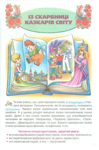 13 СКАРБНИЦІ
КАЗКАРІВ СВІТУ
Ти вже знаєш, що, крім народних казок, є літературні, ство-
рені авторами. Письменників, які їх складають, називають
казкарями■ Чарівні казки українських письменників тобі вже
знайомі. А у цьому розділі вміщено казки письменників інших
країн. Деякі з них стали такими відомими, що сприймаються
читачами як народні. Наприклад, «Червона Шапочка», «Попе­
люшка», «Дванадцять місяців» та інші. Багато прекрасних казок
стали основою мультфільмів, кінофільмів, п’єс.
Читаючи літературні казки, звертай увагу:
• яку них відображено характери героїв, їхню мову, зовнішність;
• які перетворення відбуваються, як діють чарівні речі;
• хто позитивний герой, а хто — негативний.
 