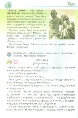 142
Брати ЯКОБ (1785—1863) і
ВІЛЬГЕЛЬМ (1786—1859) ГРІММ —
видатні німецькі казкарі. Вони були
вченими Берлінського університету.
Багато років брати збирали, запису­
вали та друкували народні казки, які
мали величезний успіх у читачів.
Згодом твори були перекладені
багатьма мовами світу. Мабуть, і ти
знаєш казки «Білосніжка», «Гензель
і Гретель», «Бременські музиканти»,
«Золота гуска».
За казками братів Грімм створено
фільмів і кінофільмів.
Справдиться, доброчесність, помстйтися, знешкодити,
комірчині, повставали, живопліт.
ШИПШИНКА
(Скорочено)
Давно колись жили собі король і королева, і не було
в них дітей. Щодня вони бідкалися:
— Ах, якби нам дитинку!
Але дітей не було та й не було.
І ось одного разу королева купалась, а з води вилазить
жаба і каже до неї людським голосом:
— Твоє бажання справдиться. Не мине й року, як буде
в тебе донечка.
І сталося так, як сказала жаба: королева народи­
ла дівчинку, та таку вже гарну, що король нетямився
з радощів* і справив пишний бенкет*. На родини він
запросив не тільки родичів, друзів, знайомих, а й чарів­
ниць, щоб вони були прихильні до дитини.
У його королівстві жило їх тринадцять, а золотих та­
рілок, на яких їм мали подавати страву, було в короля
багато чудових мульт-
 
