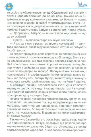 ти скрізь та обдивлятися палац. Обдивилася всі кімнати й
покої і нарешті прийшла до однієї вежі. Почала вона пі­
дійматися вгору крученими сходами, аж бачить — перед
нею невеличкі двері. В замку стримить іржавий ключ. Во­
на повернула ключ, двері відчинилися, а там у невеличкій
комірчині сидить якась бабуся з веретеном і пряде кужіль.
— Добридень, бабусю,— привіталася королівна,— що
це ви робите?
— Пряду,— відповіла стара і кивнула головою.
— А що це у вас в руках так весело крутиться? — запи­
тала королівна, взяла в руки веретено і хотіла спробувати
й собі прясти.
Та ледве торкнулась вона веретена, як справдилися лихі
слова чарівниці: королівна вколола собі палець. Вмить во­
на впала на ліжко, що там стояло, і оповив її глибокий сон.
Цей сон охопив і весь замок. Король і королева, які щойно
вернулися і ввійшли до зали, раптом заснули, а разом із
ними всі придворні та челядь*. Поснули й коні в стайнях, і
пси на подвір’ї, і голуби на даху, і мухи на стінах, навіть во­
гонь, що горів у печі, заснув. Кухар, який хотів був смикнути
кухарчука за чуба, щоб не ловив ґав, пустив його й заснув.
А навкруги почали розростатися густі кущі колючого
терену — що рік, то вище, і нарешті виріс такий високий,
що колючий живопліт закрив собою цілий палац, навіть
прапора на даху не видно було.
І пішла по країні поголоска про зачаровану красуню, яку
прозвали Шипшиночкою. Час від часу різні королевичі на­
магались пробитися до палацу крізь терновий живопліт,
але ніяк не могли, бо терни так міцно сплелися, наче мали
руки, і не пускали юнаків. Ті зависали на колючках і вмира­
ли лютою смертю.
Так минуло багато-багато років. Іось приїхав у цю країну
ще один королевич і почув, як старий дід розповідає про
тернову огорожу, що за нею буцімто стоїть палац, а в палаці
спить прекрасна королівна із нею разом сплять король іко­
 