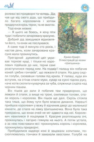 145
ролева і всі придворні та челядь. Дід
чув ще від свого діда, що приїзди­
ло багато королевичів і хотіли
продертися крізь терни, та не змогли.
Тоді юнак мовив:
— Я цього не боюсь, я хочу піти
туди і побачити зачаровану красуню.
Добрий дід заходився відмовля­
ти його, та юнак не послухався.
А саме тоді й минуло сто років, і
настав день, коли зачарована кра­
суня мала прокинутись.
Прегарний духмяний цвіт укри­
вав тернові кущі, і тільки-но коро­
левич підійшов до них, терни самі
розступилися перед ним. На подвір’ї палацу він побачив
коней і рябих гончаків*, що лежали й спали. На даху сиді­
ли голуби, сховавши голови під крила. У палаці, куди він
вступив, на стінах спали мухи, кухар на кухні підняв руку,
наче хотів схопити кухарчука за чуба, служниця сиділа над
чорним півнем.
Він пішов до зали й побачив там придворних, що
лежали й спали, а вище на троні, схиливши голови, спа­
ли король і королева. Він пішов ще далі. Скрізь стояла
така тиша, що йому чути було власне дихання. Нарешті
прийшов королевич у вежу й відчинив двері до маленької
кімнати, де спала на ліжку Шипшиночка. Вона була така
прекрасна, що юнак очей не міг одвести від неї. Короле­
вич нахилився й поцілував її. Красуня розплющила очі,
прокинулась і лагідно глянула на нього. А потім устала,
а за нею повставали всі: прокинулись король і королева,
прокинулись придворні.
Пробудилися надворі коні й зацокали копитами, по­
схоплювались гончаки й замахали хвостами. Голуби на
 