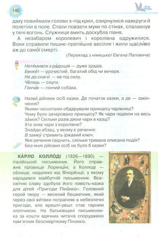 146
даху повиймали голови з-під крил, озирнулися навкруги й
полетіли в поле. Стали повзати мухи по стінах, спалахнув
у печі вогонь. Служниця вмить доскубла півня.
А незабаром королевич і королівна одружилися.
Вони справили пишне-препйшне весілля і жили щасливо
аж до самої смерті.
(Переклад з німецької Євгена Поповича)
0 Нетямився з радощів — дуже зрадів.
Бенкет —урочистий, багатий обід чи вечеря.
Не до снаги — не під силу.
Челядь — слуги.
Гончак — гончий собака.
Назви дійових осіб казки. Де початок казки, а де — закін-
чення?
Якими чеснотами обдарували принцесу чарівниці?
Чому було зачаровано принцесу? Як чари подіяли на весь
замок? Скільки разів діяли чари в казці?
Хто зняв чари з королівни?
Знайди абзац, у якому є речення:
В замку стримить іржавий ключ.
Яке речення Свідчить, скільки тривала описана подія?
Без яких дійових осіб не було б казки?
КАРЛО КОЛЛОДІ (1826—1890) —
італійський письменник. Його справ­
жнє прізвище Лоренціні, а Коллоді —
селище, недалеко від Флоренції, у якому
народився майбутній письменник. Все­
світню славу здобула його повість-казка
для дітей «Пригоди Піноккіо». Головний
герой твору — веселий бешкетник, який
через свої витівки потрапляє в небезпечні
пригоди, але врешті-решт стає гарним
хлопчиком. На батьківщині письменни­
ка за кошти вдячних читачів споруджено
пам’ятник безсмертному Піноккіо.
 