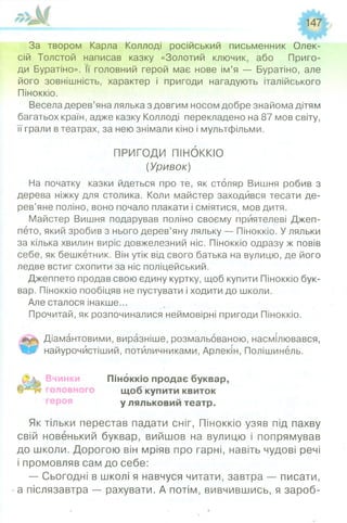 За твором Карла Коллоді російський письменник Олек­
сій Толстой написав казку «Золотий ключик, або Приго­
ди Буратіно». її головний герой має нове ім’я — Буратіно, але
його зовнішність, характер і пригоди нагадують італійського
Піноккіо.
Весела дерев’яна лялька з довгим носом добре знайома дітям
багатьох країн, адже казку Коллоді перекладено на 87 мов світу,
її грали в театрах, за нею знімали кіно і мультфільми.
ПРИГОДИ ПІНОККІО
(Уривок)
На початку казки йдеться про те, як столяр Вишня робив з
дерева ніжку для столика. Коли майстер заходився тесати де­
рев’яне поліно, воно почало плакати і сміятися, мов дитя.
Майстер Вишня подарував поліно своєму приятелеві Джеп-
пето, який зробив з нього дерев’яну ляльку — Піноккіо. У ляльки
за кілька хвилин виріс довжелезний ніс. Піноккіо одразу ж повів
себе, як бешкетник. Він утік від свого батька на вулицю, де його
ледве встиг схопити за ніс поліцейський.
Джеппето продав свою єдину куртку, щоб купити Піноккіо бук­
вар. Піноккіо пообіцяв не пустувати і ходити до школи.
Але сталося інакше...
Прочитай, як розпочиналися неймовірні пригоди Піноккіо.
Діамантовими, виразніше, розмальованою, насмілювався,
Щ 0‘ найурочистіший, потиличниками, Арлекін, Полішинель.
Вчинки Піноккіо продає буквар,
щоб купити квиток
у ляльковий театр.
Як тільки перестав падати сніг, Піноккіо узяв під пахву
свій новенький буквар, вийшов на вулицю і попрямував
до школи. Дорогою він мріяв про гарні, навіть чудові речі
і промовляв сам до себе:
— Сьогодні в школі я навчуся читати, завтра — писати,
а післязавтра — рахувати. А потім, вивчившись, я зароб­
 