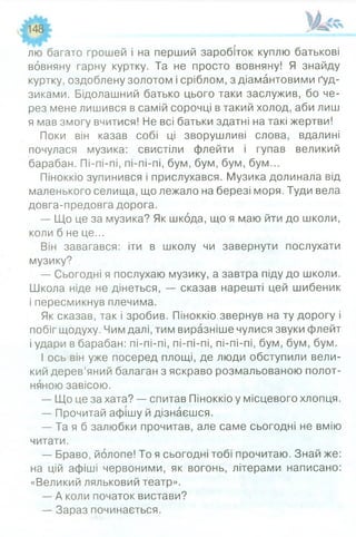 лю багато грошей і на перший заробіток куплю батькові
вовняну гарну куртку. Та не просто вовняну! Я знайду
куртку, оздоблену золотом і сріблом, з діамантовими ґуд­
зиками. Бідолашний батько цього таки заслужив, бо че­
рез мене лишився в самій сорочці в такий холод, аби лиш
я мав змогу вчитися! Не всі батьки здатні на такі жертви!
Поки він казав собі ці зворушливі слова, вдалині
почулася музика: свистіли флейти і гупав великий
барабан. Пі-пі-пі, пі-пі-пі, бум, бум, бум, бум...
Піноккіо зупинився і прислухався. Музика долинала від
маленького селища, що лежало на березі моря. Туди вела
довга-предовга дорога.
— Що це за музика? Як шкода, що я маю йти до школи,
коли б не це...
Він завагався: іти в школу чи завернути послухати
музику?
— Сьогодні я послухаю музику, а завтра піду до школи.
Школа ніде не дінеться, — сказав нарешті цей шибеник
і пересмикнув плечима.
Як сказав, так і зробив. Піноккіо звернув на ту дорогу і
побіг щодуху. Чим далі, тим виразніше чулися звуки флейт
і удари в барабан: пі-пі-пі, пі-пі-пі, пі-пі-пі, бум, бум, бум.
І ось він уже посеред площі, де люди обступили вели­
кий дерев’яний балаган з яскраво розмальованою полот­
няною завісою.
— Що це за хата? — спитав Піноккіо у місцевого хлопця.
— Прочитай афішу й дізнаєшся.
— Та я б залюбки прочитав, але саме сьогодні не вмію
читати.
— Браво, йолопе! То я сьогодні тобі прочитаю. Знай же:
на цій афіші червоними, як вогонь, літерами написано:
«Великий ляльковий театр».
— А коли початок вистави?
— Зараз починається.
 