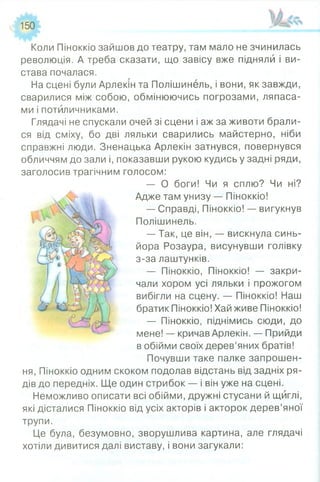 150
Коли Піноккіо зайшов до театру, там мало не зчинилась
революція. А треба сказати, що завісу вже підняли і ви­
става почалася.
На сцені були Арлекін та Полішинель, і вони, як завжди,
сварилися між собою, обмінюючись погрозами, ляпаса­
ми і потиличниками.
Глядачі не спускали очей зі сцени і аж за животи брали­
ся від сміху, бо дві ляльки сварились майстерно, ніби
справжні люди. Зненацька Арлекін затнувся, повернувся
обличчям до зали і, показавши рукою кудись у задні ряди,
заголосив трагічним голосом:
— О боги! Чи я сплю? Чи ні?
Адже там унизу — Піноккіо!
— Справді, Піноккіо! — вигукнув
Полішинель.
— Так, це він, — вискнула синь­
йора Розаура, висунувши голівку
з-за лаштунків.
— Піноккіо, Піноккіо! — закри­
чали хором усі ляльки і прожогом
вибігли на сцену. — Піноккіо! Наш
братик Піноккіо! Хай живе Піноккіо!
— Піноккіо, піднімись сюди, до
мене! — кричав Арлекін. — Прийди
в обійми своїх дерев’яних братів!
Почувши таке палке запрошен­
ня, Піноккіо одним скоком подолав відстань від задніх ря­
дів до передніх. Ще один стрибок — і він уже на сцені.
Неможливо описати всі обійми, дружні стусани й щиглі,
які дісталися Піноккіо від усіх акторів і акторок дерев’яної
трупи.
Це була, безумовно, зворушлива картина, але глядачі
хотіли дивитися далі виставу, і вони загукали:
 